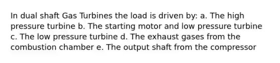 In dual shaft Gas Turbines the load is driven by: a. The high pressure turbine b. The starting motor and low pressure turbine c. The low pressure turbine d. The exhaust gases from the combustion chamber e. The output shaft from the compressor