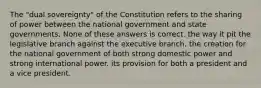 The "dual sovereignty" of the Constitution refers to the sharing of power between the national government and state governments. None of these answers is correct. the way it pit the legislative branch against the executive branch. the creation for the national government of both strong domestic power and strong international power. its provision for both a president and a vice president.