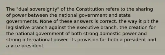 The "dual sovereignty" of the Constitution refers to the sharing of power between the national government and state governments. None of these answers is correct. the way it pit the legislative branch against the executive branch. the creation for the national government of both strong domestic power and strong international power. its provision for both a president and a vice president.