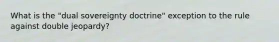 What is the "dual sovereignty doctrine" exception to the rule against double jeopardy?