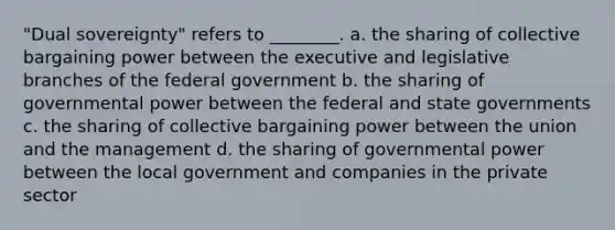 "Dual sovereignty" refers to ________. a. the sharing of collective bargaining power between the executive and legislative branches of the federal government b. the sharing of governmental power between the federal and state governments c. the sharing of collective bargaining power between the union and the management d. the sharing of governmental power between the local government and companies in the private sector