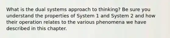 What is the dual systems approach to thinking? Be sure you understand the properties of System 1 and System 2 and how their operation relates to the various phenomena we have described in this chapter.