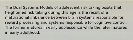 The Dual Systems Models of adolescent risk taking posits that heightened risk taking during this age is the result of a maturational imbalance between brain systems responsible for reward processing and systems responsible for cognitive control. The former matures in early adolescence while the later matures in early adulthood.