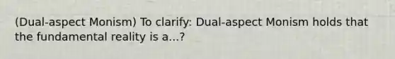 (Dual-aspect Monism) To clarify: Dual-aspect Monism holds that the fundamental reality is a...?