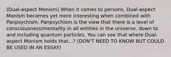 (Dual-aspect Monism) When it comes to persons, Dual-aspect Monism becomes yet more interesting when combined with Panpsychism. Panpsychism is the view that there is a level of consciousness/mentality in all entities in the universe, down to and including quantum particles. You can see that where Dual-aspect Monism holds that...? (DON'T NEED TO KNOW BUT COULD BE USED IN AN ESSAY)