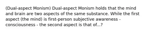 (Dual-aspect Monism) Dual-aspect Monism holds that the mind and brain are two aspects of the same substance. While the first aspect (the mind) is first-person subjective awareness - consciousness - the second aspect is that of...?