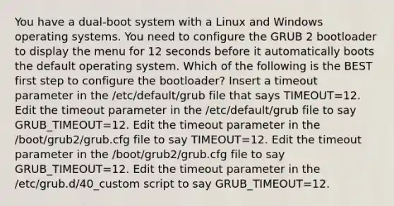 You have a dual-boot system with a Linux and Windows operating systems. You need to configure the GRUB 2 bootloader to display the menu for 12 seconds before it automatically boots the default operating system. Which of the following is the BEST first step to configure the bootloader? Insert a timeout parameter in the /etc/default/grub file that says TIMEOUT=12. Edit the timeout parameter in the /etc/default/grub file to say GRUB_TIMEOUT=12. Edit the timeout parameter in the /boot/grub2/grub.cfg file to say TIMEOUT=12. Edit the timeout parameter in the /boot/grub2/grub.cfg file to say GRUB_TIMEOUT=12. Edit the timeout parameter in the /etc/grub.d/40_custom script to say GRUB_TIMEOUT=12.