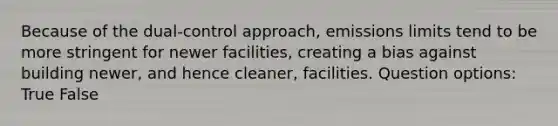 Because of the dual-control approach, emissions limits tend to be more stringent for newer facilities, creating a bias against building newer, and hence cleaner, facilities. Question options: True False