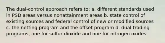 The dual-control approach refers to: a. different standards used in PSD areas versus nonattainment areas b. state control of existing sources and federal control of new or modified sources c. the netting program and the offset program d. dual trading programs, one for sulfur dioxide and one for nitrogen oxides