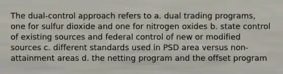 The dual-control approach refers to a. dual trading programs, one for sulfur dioxide and one for nitrogen oxides b. state control of existing sources and federal control of new or modified sources c. different standards used in PSD area versus non-attainment areas d. the netting program and the offset program