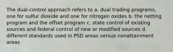 The dual-control approach refers to a. dual trading programs, one for sulfur dioxide and one for nitrogen oxides b. the netting program and the offset program c. state control of existing sources and federal control of new or modified sources d. different standards used in PSD areas versus nonattainment areas