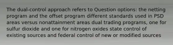 The dual-control approach refers to Question options: the netting program and the offset program different standards used in PSD areas versus nonattainment areas dual trading programs, one for sulfur dioxide and one for nitrogen oxides state control of existing sources and federal control of new or modified sources