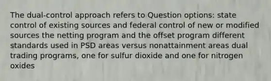 The dual-control approach refers to Question options: state control of existing sources and federal control of new or modified sources the netting program and the offset program different standards used in PSD areas versus nonattainment areas dual trading programs, one for sulfur dioxide and one for nitrogen oxides