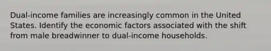 Dual-income families are increasingly common in the United States. Identify the economic factors associated with the shift from male breadwinner to dual-income households.