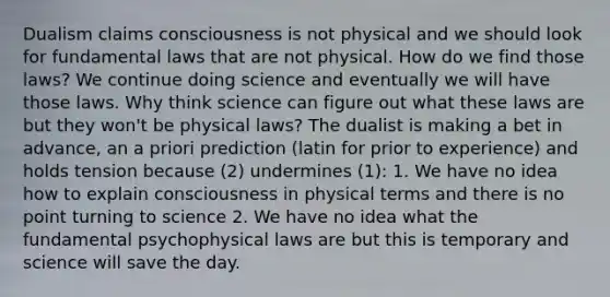 Dualism claims consciousness is not physical and we should look for fundamental laws that are not physical. How do we find those laws? We continue doing science and eventually we will have those laws. Why think science can figure out what these laws are but they won't be physical laws? The dualist is making a bet in advance, an a priori prediction (latin for prior to experience) and holds tension because (2) undermines (1): 1. We have no idea how to explain consciousness in physical terms and there is no point turning to science 2. We have no idea what the fundamental psychophysical laws are but this is temporary and science will save the day.