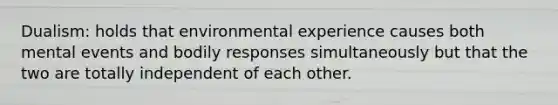 Dualism: holds that environmental experience causes both mental events and bodily responses simultaneously but that the two are totally independent of each other.