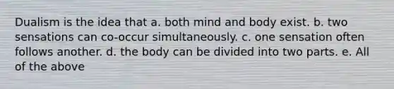 Dualism is the idea that a. both mind and body exist. b. two sensations can co-occur simultaneously. c. one sensation often follows another. d. the body can be divided into two parts. e. All of the above