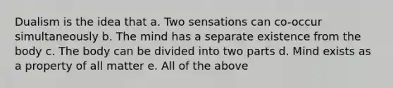 Dualism is the idea that a. Two sensations can co-occur simultaneously b. The mind has a separate existence from the body c. The body can be divided into two parts d. Mind exists as a property of all matter e. All of the above