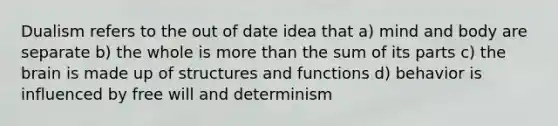 Dualism refers to the out of date idea that a) mind and body are separate b) the whole is more than the sum of its parts c) the brain is made up of structures and functions d) behavior is influenced by free will and determinism