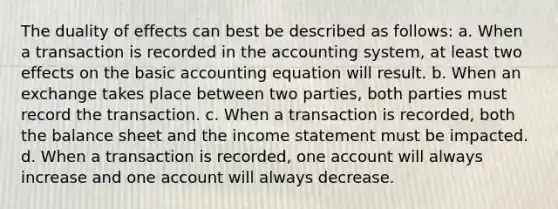 The duality of effects can best be described as follows: a. When a transaction is recorded in the accounting system, at least two effects on the basic accounting equation will result. b. When an exchange takes place between two parties, both parties must record the transaction. c. When a transaction is recorded, both the balance sheet and the income statement must be impacted. d. When a transaction is recorded, one account will always increase and one account will always decrease.