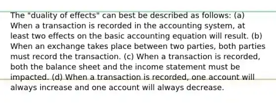 The "duality of effects" can best be described as follows: (a) When a transaction is recorded in the accounting system, at least two effects on the basic accounting equation will result. (b) When an exchange takes place between two parties, both parties must record the transaction. (c) When a transaction is recorded, both the balance sheet and the <a href='https://www.questionai.com/knowledge/kCPMsnOwdm-income-statement' class='anchor-knowledge'>income statement</a> must be impacted. (d) When a transaction is recorded, one account will always increase and one account will always decrease.