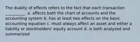 The duality of effects refers to the fact that each transaction __________. a. affects both the chart of accounts and the accounting system b. has at least two effects on the basic accounting equation c. must always affect an asset and either a liability or stockholders' equity account d. is both analyzed and summarized