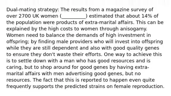 Dual-mating strategy: The results from a magazine survey of over 2700 UK women (__________) estimated that about 14% of the population were products of extra-marital affairs. This can be explained by the high costs to women through anisogamy. Women need to balance the demands of high investment in offspring; by finding male providers who will invest into offspring while they are still dependent and also with good quality genes to ensure they don't waste their efforts. One way to achieve this is to settle down with a man who has good resources and is caring, but to shop around for good genes by having extra-marital affairs with men advertising good genes, but no resources. The fact that this is reported to happen even quite frequently supports the predicted strains on female reproduction.​