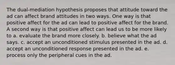 The dual-mediation hypothesis proposes that attitude toward the ad can affect brand attitudes in two ways. One way is that positive affect for the ad can lead to positive affect for the brand. A second way is that positive affect can lead us to be more likely to a. evaluate the brand more closely. b. believe what the ad says. c. accept an unconditioned stimulus presented in the ad. d. accept an unconditioned response presented in the ad. e. process only the peripheral cues in the ad.