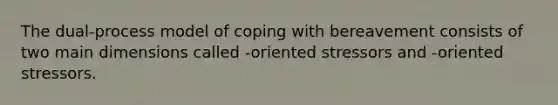 The dual-process model of coping with bereavement consists of two main dimensions called -oriented stressors and -oriented stressors.