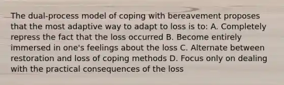 The dual-process model of coping with bereavement proposes that the most adaptive way to adapt to loss is to: A. Completely repress the fact that the loss occurred B. Become entirely immersed in one's feelings about the loss C. Alternate between restoration and loss of coping methods D. Focus only on dealing with the practical consequences of the loss