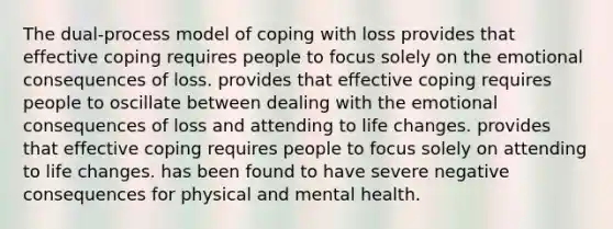 The dual-process model of coping with loss provides that effective coping requires people to focus solely on the emotional consequences of loss. provides that effective coping requires people to oscillate between dealing with the emotional consequences of loss and attending to life changes. provides that effective coping requires people to focus solely on attending to life changes. has been found to have severe negative consequences for physical and mental health.