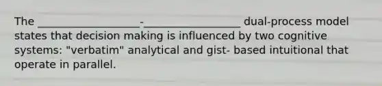 The ___________________-__________________ dual-process model states that decision making is influenced by two cognitive systems: "verbatim" analytical and gist- based intuitional that operate in parallel.