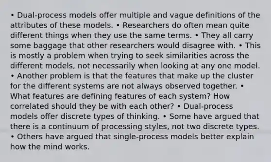 • Dual-process models offer multiple and vague definitions of the attributes of these models. • Researchers do often mean quite different things when they use the same terms. • They all carry some baggage that other researchers would disagree with. • This is mostly a problem when trying to seek similarities across the different models, not necessarily when looking at any one model. • Another problem is that the features that make up the cluster for the different systems are not always observed together. • What features are defining features of each system? How correlated should they be with each other? • Dual-process models offer discrete types of thinking. • Some have argued that there is a continuum of processing styles, not two discrete types. • Others have argued that single-process models better explain how the mind works.