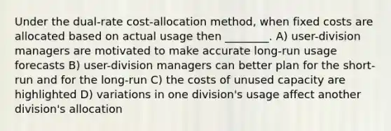 Under the dual-rate cost-allocation method, when fixed costs are allocated based on actual usage then ________. A) user-division managers are motivated to make accurate long-run usage forecasts B) user-division managers can better plan for the short-run and for the long-run C) the costs of unused capacity are highlighted D) variations in one division's usage affect another division's allocation