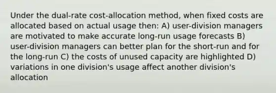 Under the dual-rate cost-allocation method, when fixed costs are allocated based on actual usage then: A) user-division managers are motivated to make accurate long-run usage forecasts B) user-division managers can better plan for the short-run and for the long-run C) the costs of unused capacity are highlighted D) variations in one division's usage affect another division's allocation