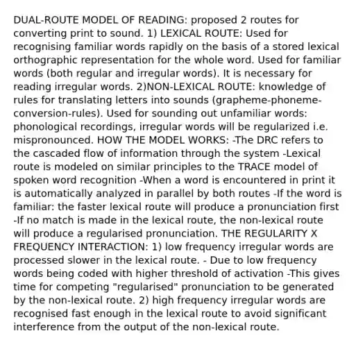 DUAL-ROUTE MODEL OF READING: proposed 2 routes for converting print to sound. 1) LEXICAL ROUTE: Used for recognising familiar words rapidly on the basis of a stored lexical orthographic representation for the whole word. Used for familiar words (both regular and irregular words). It is necessary for reading irregular words. 2)NON-LEXICAL ROUTE: knowledge of rules for translating letters into sounds (grapheme-phoneme-conversion-rules). Used for sounding out unfamiliar words: phonological recordings, irregular words will be regularized i.e. mispronounced. HOW THE MODEL WORKS: -The DRC refers to the cascaded flow of information through the system -Lexical route is modeled on similar principles to the TRACE model of spoken word recognition -When a word is encountered in print it is automatically analyzed in parallel by both routes -If the word is familiar: the faster lexical route will produce a pronunciation first -If no match is made in the lexical route, the non-lexical route will produce a regularised pronunciation. THE REGULARITY X FREQUENCY INTERACTION: 1) low frequency irregular words are processed slower in the lexical route. - Due to low frequency words being coded with higher threshold of activation -This gives time for competing "regularised" pronunciation to be generated by the non-lexical route. 2) high frequency irregular words are recognised fast enough in the lexical route to avoid significant interference from the output of the non-lexical route.