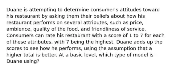 Duane is attempting to determine consumer's attitudes toward his restaurant by asking them their beliefs about how his restaurant performs on several attributes, such as price, ambience, quality of the food, and friendliness of service. Consumers can rate his restaurant with a score of 1 to 7 for each of these attributes, with 7 being the highest. Duane adds up the scores to see how he performs, using the assumption that a higher total is better. At a basic level, which type of model is Duane using?