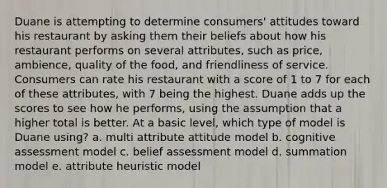 Duane is attempting to determine consumers' attitudes toward his restaurant by asking them their beliefs about how his restaurant performs on several attributes, such as price, ambience, quality of the food, and friendliness of service. Consumers can rate his restaurant with a score of 1 to 7 for each of these attributes, with 7 being the highest. Duane adds up the scores to see how he performs, using the assumption that a higher total is better. At a basic level, which type of model is Duane using? a. multi attribute attitude model b. cognitive assessment model c. belief assessment model d. summation model e. attribute heuristic model