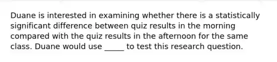 Duane is interested in examining whether there is a statistically significant difference between quiz results in the morning compared with the quiz results in the afternoon for the same class. Duane would use _____ to test this research question.