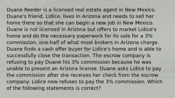 Duane Reeder is a licensed real estate agent in New Mexico. Duane's friend, Lidice, lives in Arizona and needs to sell her home there so that she can begin a new job in New Mexico. Duane is not licensed in Arizona but offers to market Lidice's home and do the necessary paperwork for its sale for a 3% commission, one-half of what most brokers in Arizona charge. Duane finds a cash offer buyer for Lidice's home and is able to successfully close the transaction. The escrow company is refusing to pay Duane his 3% commission because he was unable to present an Arizona license. Duane asks Lidice to pay the commission after she receives her check from the escrow company. Lidice now refuses to pay the 3% commission. Which of the following statements is correct?