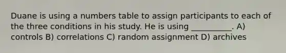 Duane is using a numbers table to assign participants to each of the three conditions in his study. He is using __________. A) controls B) correlations C) random assignment D) archives