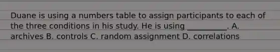 Duane is using a numbers table to assign participants to each of the three conditions in his study. He is using __________. A. archives B. controls C. random assignment D. correlations