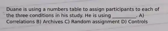 Duane is using a numbers table to assign participants to each of the three conditions in his study. He is using __________. A) Correlations B) Archives C) Random assignment D) Controls