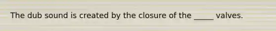 The dub sound is created by the closure of the _____ valves.