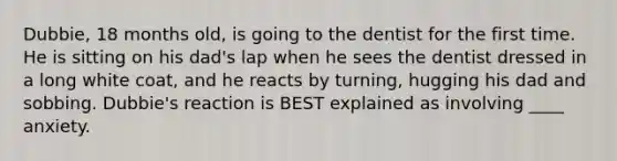 Dubbie, 18 months old, is going to the dentist for the first time. He is sitting on his dad's lap when he sees the dentist dressed in a long white coat, and he reacts by turning, hugging his dad and sobbing. Dubbie's reaction is BEST explained as involving ____ anxiety.