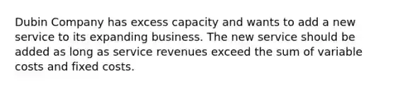 Dubin Company has excess capacity and wants to add a new service to its expanding business. The new service should be added as long as service revenues exceed the sum of variable costs and fixed costs.