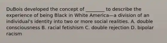 DuBois developed the concept of ________ to describe the experience of being Black in White America—a division of an individual's identity into two or more social realities. A. double consciousness B. racial fetishism C. double rejection D. bipolar racism