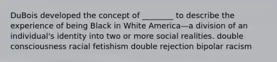 DuBois developed the concept of ________ to describe the experience of being Black in White America—a division of an individual's identity into two or more social realities. double consciousness racial fetishism double rejection bipolar racism