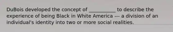 DuBois developed the concept of ___________ to describe the experience of being Black in White America --- a division of an individual's identity into two or more social realities.