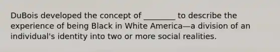 DuBois developed the concept of ________ to describe the experience of being Black in White America—a division of an individual's identity into two or more social realities.